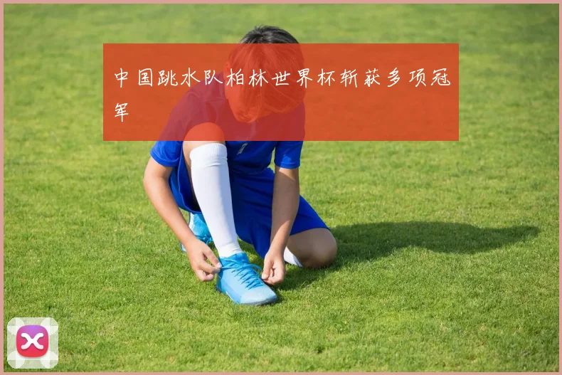 中国跳水队柏林世界杯斩获多项冠军