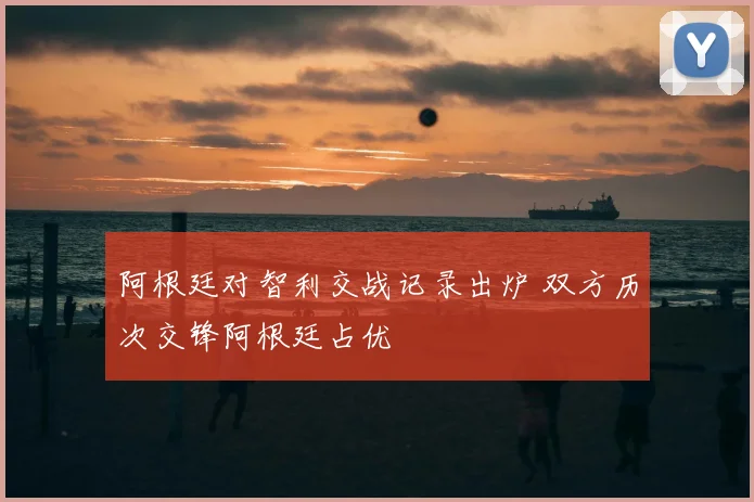 阿根廷对智利交战记录出炉 双方历次交锋阿根廷占优