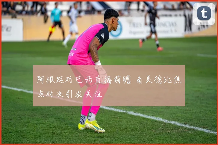 阿根廷对巴西直播前瞻 南美德比焦点对决引发关注