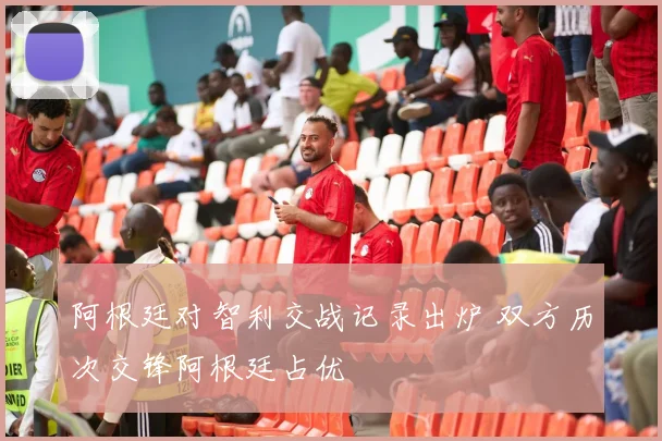 阿根廷对智利交战记录出炉 双方历次交锋阿根廷占优