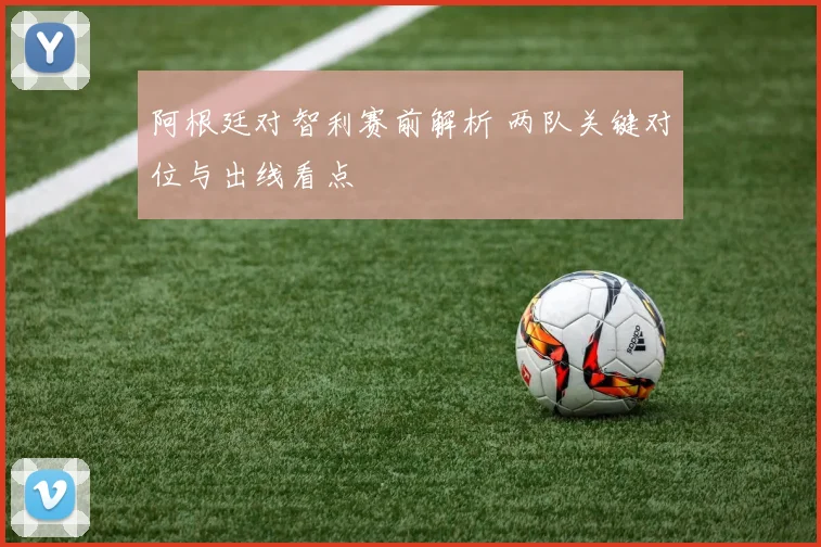 阿根廷对智利赛前解析 两队关键对位与出线看点