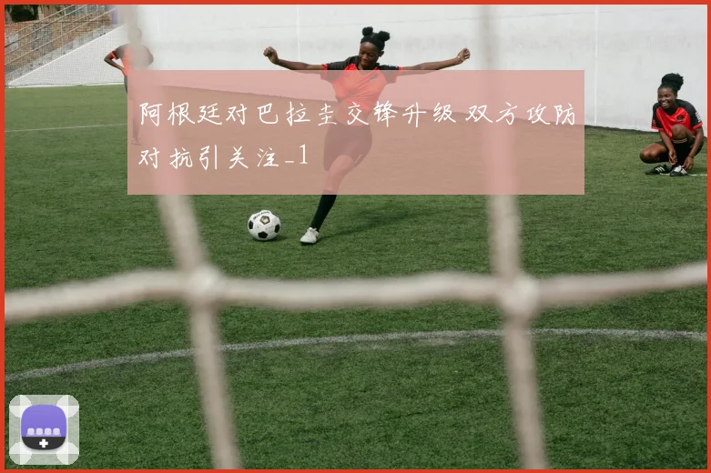 阿根廷对巴拉圭交锋升级 双方攻防对抗引关注_1