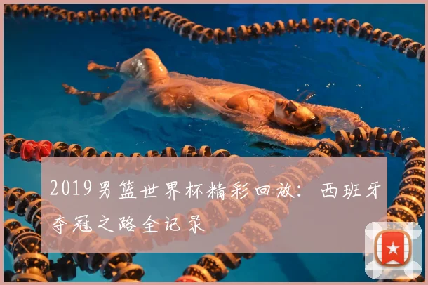 2019男篮世界杯精彩回放：西班牙夺冠之路全记录