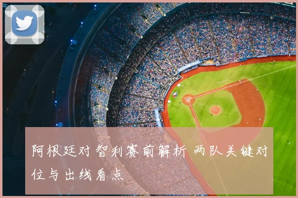 阿根廷对智利赛前解析 两队关键对位与出线看点
