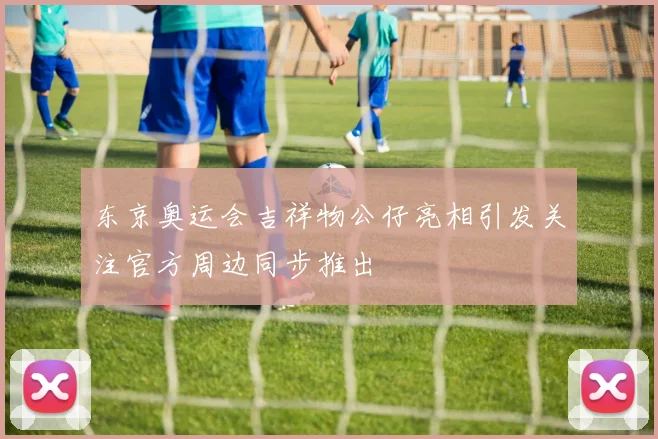 东京奥运会吉祥物公仔亮相引发关注官方周边同步推出