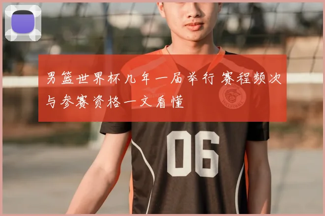 男篮世界杯几年一届举行 赛程频次与参赛资格一文看懂