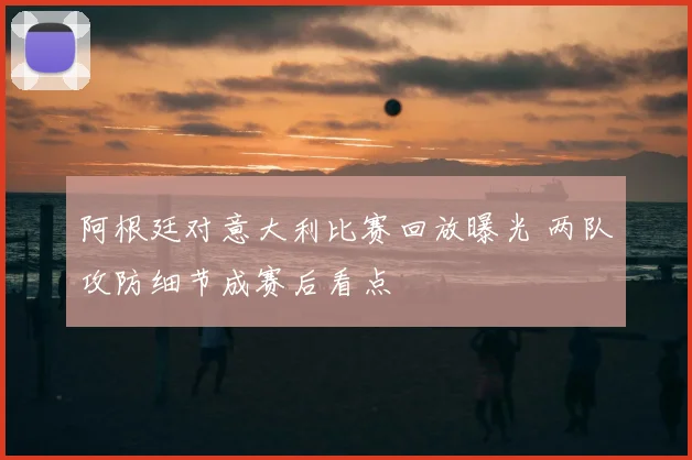 阿根廷对意大利比赛回放曝光 两队攻防细节成赛后看点