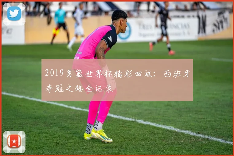 2019男篮世界杯精彩回放：西班牙夺冠之路全记录