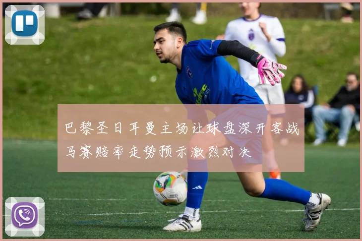 巴黎圣日耳曼主场让球盘深开客战马赛赔率走势预示激烈对决