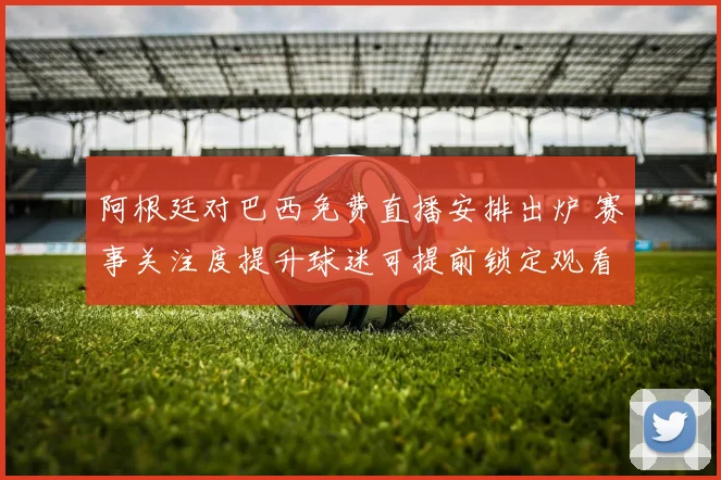 阿根廷对巴西免费直播安排出炉 赛事关注度提升球迷可提前锁定观看渠道
