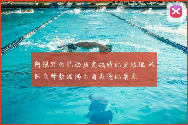阿根廷对巴西历史战绩比分梳理 两队交锋数据揭示南美德比看点